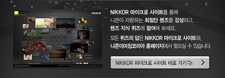 NIKKOR 마이크로 사이트를 통해 니콘이 자랑하는 최첨단 렌즈를 감상하고, 렌즈 지식 퀴즈에 참여해 보세요. 모든 퀴즈의 답은 NIKKOR 마이크로 사이트와, 니콘이미징코리아 홈페이지에서 찾으실 수 있습니다. | NIKKOR 마이크로 사이트 바로 가기 버튼