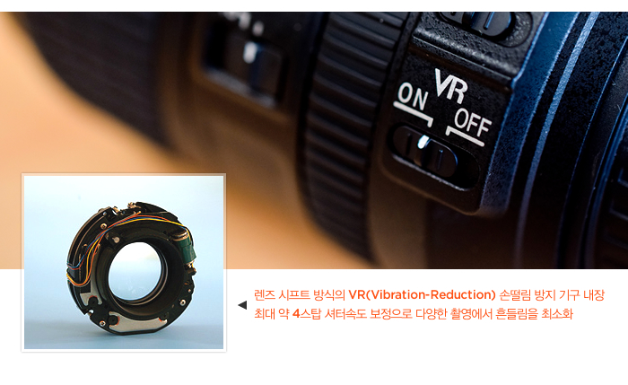 렌즈 시프트 방식의 VR(Vibration-Reduction) 손떨림 방지 기구 내장 최대 약 4스탑 셔터속도 보정으로 다양한 촬영에서 흔들림을 최소화