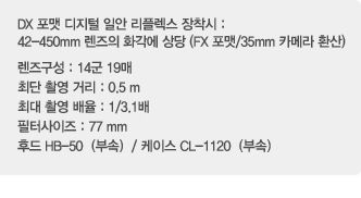 DX 포맷 디지털 일안 리플렉스 장착시: 42-450mm렌즈의 화각에 상당(FX 포맷/35mm카메라 환산), 렌즈구성:14군 19매, 최단 촬영거리:0.5m, 최대촬영배율:1/3.1배, 필터사이즈:77mm, 후드 HB-50(부속)/ 케이스 CL-1120(부속)